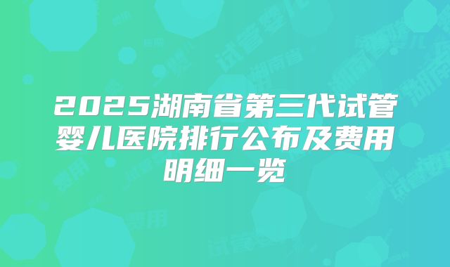2025湖南省第三代试管婴儿医院排行公布及费用明细一览