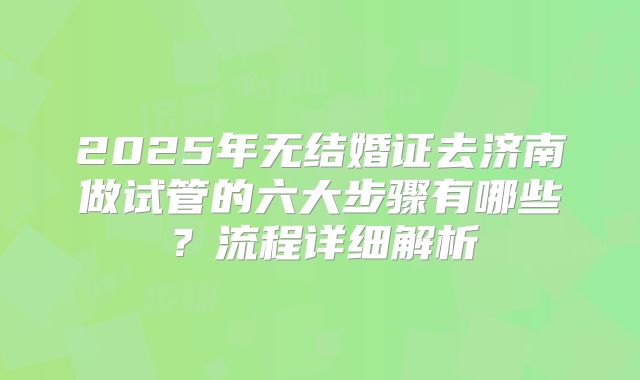 2025年无结婚证去济南做试管的六大步骤有哪些？流程详细解析