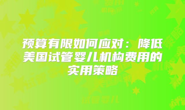 预算有限如何应对:降低美国试管婴儿机构费用的实用策略