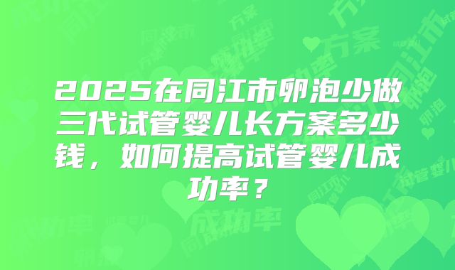 2025在同江市卵泡少做三代试管婴儿长方案多少钱，如何提高试管婴儿成功率？