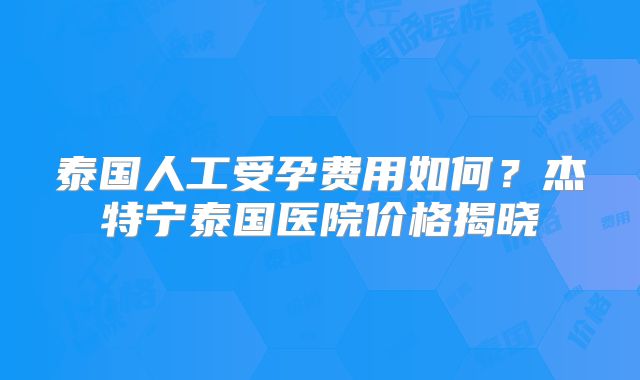 泰国人工受孕费用如何？杰特宁泰国医院价格揭晓
