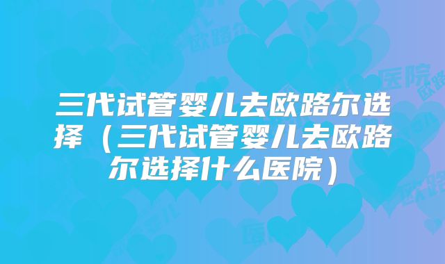 三代试管婴儿去欧路尔选择(三代试管婴儿去欧路尔选择什么医院)