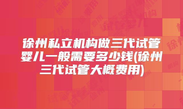 徐州私立机构做三代试管婴儿一般需要多少钱(徐州三代试管大概费用)