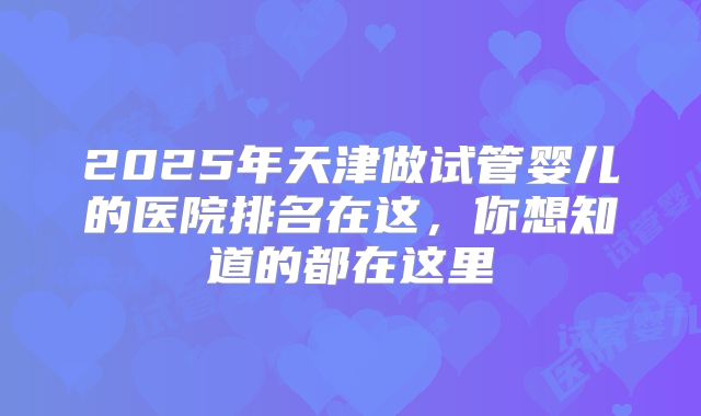2025年天津做试管婴儿的医院排名在这，你想知道的都在这里