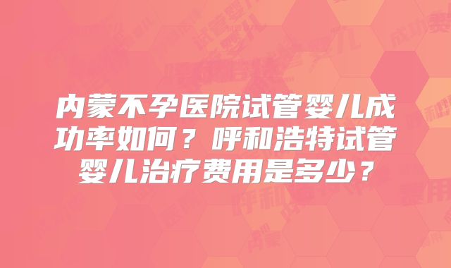 内蒙不孕医院试管婴儿成功率如何？呼和浩特试管婴儿治疗费用是多少？