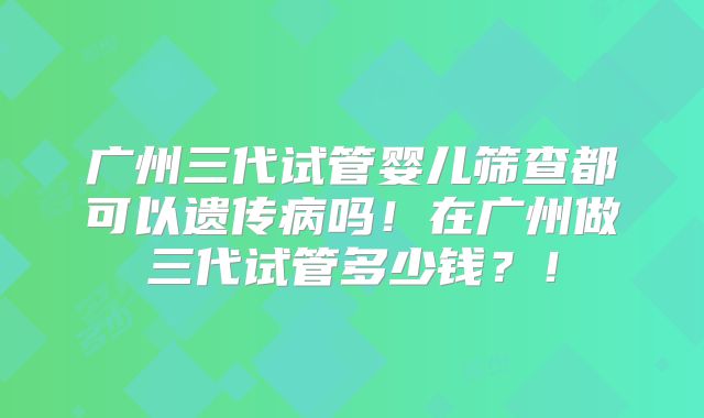 广州三代试管婴儿筛查都可以遗传病吗！在广州做三代试管多少钱？！