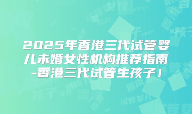 2025年香港三代试管婴儿未婚女性机构推荐指南-香港三代试管生孩子！