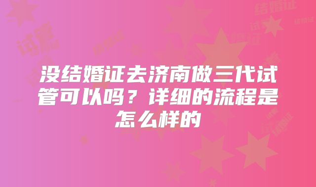 没结婚证去济南做三代试管可以吗？详细的流程是怎么样的