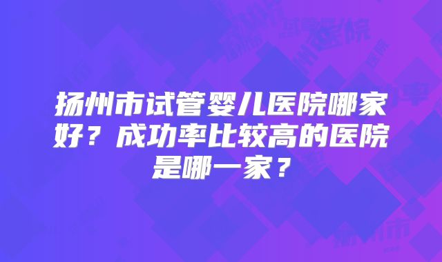扬州市试管婴儿医院哪家好？成功率比较高的医院是哪一家？