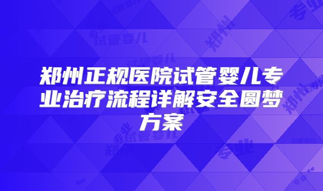 郑州正规医院试管婴儿专业治疗流程详解安全圆梦方案