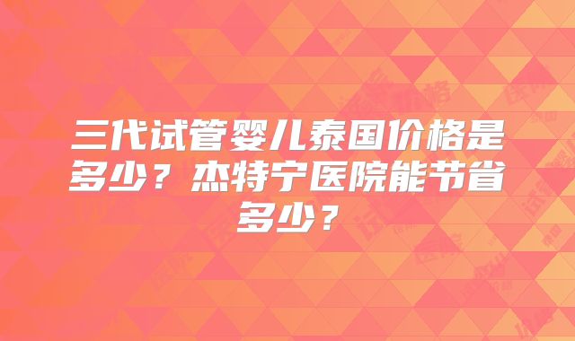 三代试管婴儿泰国价格是多少？杰特宁医院能节省多少？