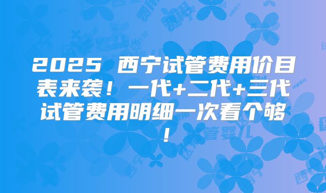 2025 西宁试管费用价目表来袭！一代+二代+三代试管费用明细一次看个够！