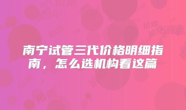 南宁试管三代价格明细指南,怎么选机构看这篇