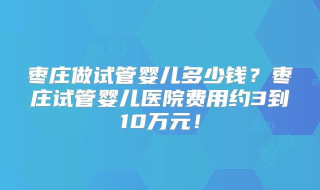 枣庄做试管婴儿多少钱？枣庄试管婴儿医院费用约3到10万元！