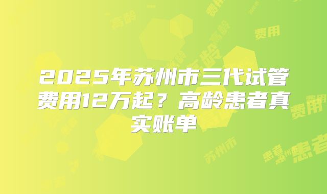 2025年苏州市三代试管费用12万起？高龄患者真实账单