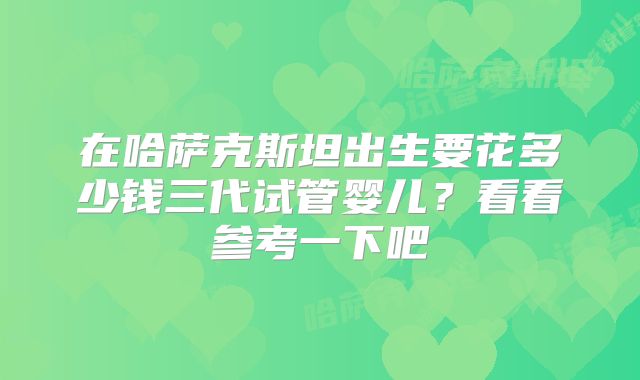 在哈萨克斯坦出生要花多少钱三代试管婴儿？看看参考一下吧