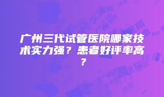 广州三代试管医院哪家技术实力强?患者好评率高?