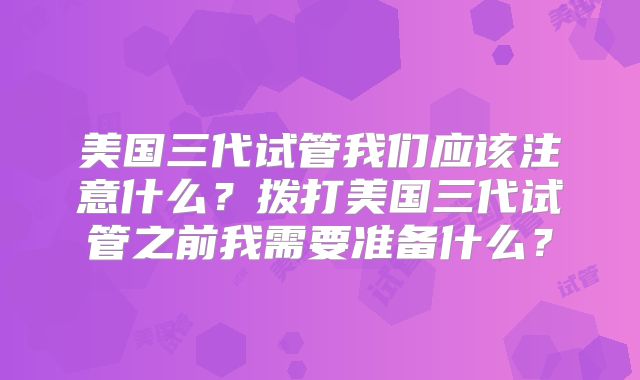 美国三代试管我们应该注意什么？拨打美国三代试管之前我需要准备什么？