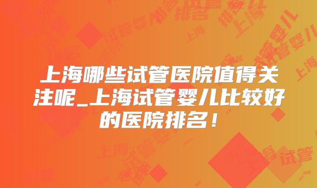 上海哪些试管医院值得关注呢_上海试管婴儿比较好的医院排名！