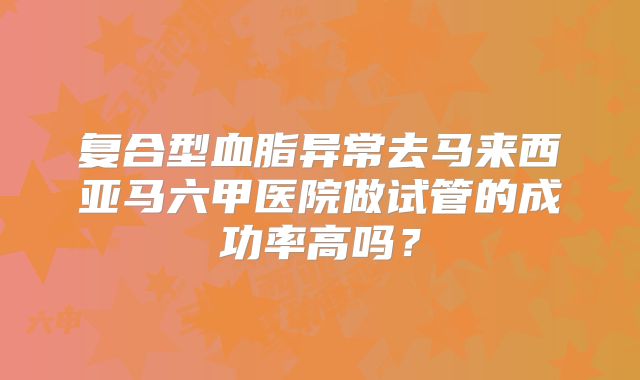 复合型血脂异常去马来西亚马六甲医院做试管的成功率高吗?