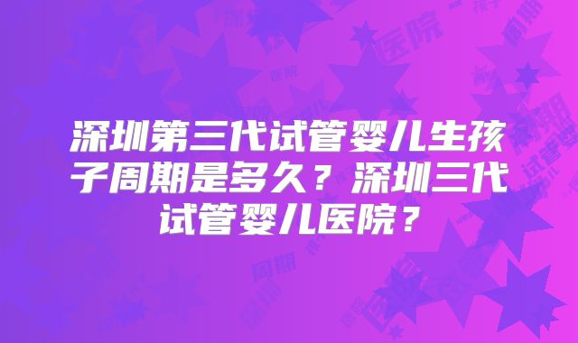 深圳第三代试管婴儿生孩子周期是多久？深圳三代试管婴儿医院？