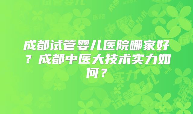 成都试管婴儿医院哪家好？成都中医大技术实力如何？