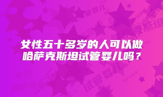 女性五十多岁的人可以做哈萨克斯坦试管婴儿吗？
