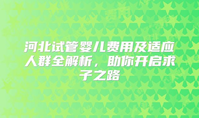 河北试管婴儿费用及适应人群全解析，助你开启求子之路