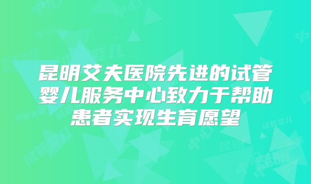 昆明艾夫医院先进的试管婴儿服务中心致力于帮助患者实现生育愿望