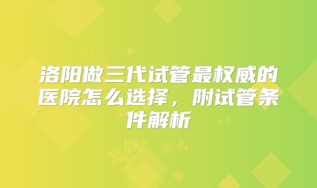 洛阳做三代试管最权威的医院怎么选择，附试管条件解析
