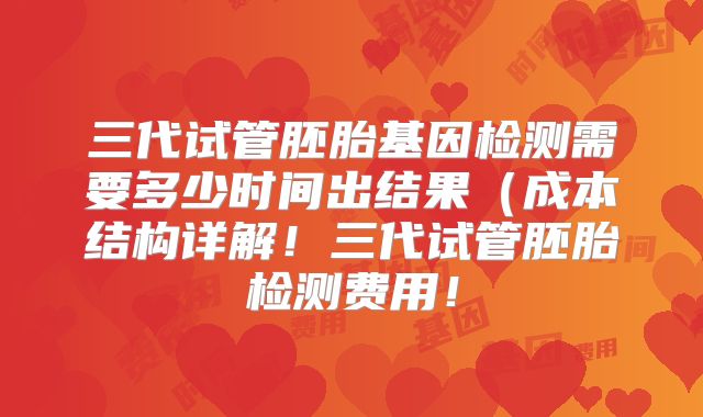三代试管胚胎基因检测需要多少时间出结果（成本结构详解！三代试管胚胎检测费用！