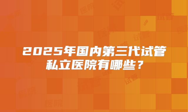2025年国内第三代试管私立医院有哪些?