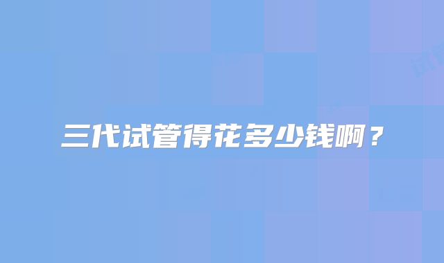 三代试管得花多少钱啊？