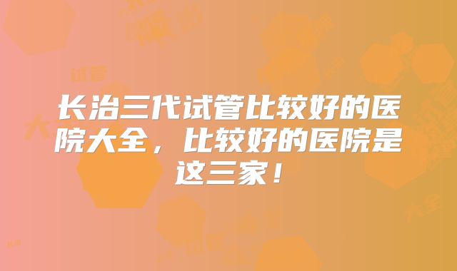 长治三代试管比较好的医院大全，比较好的医院是这三家！