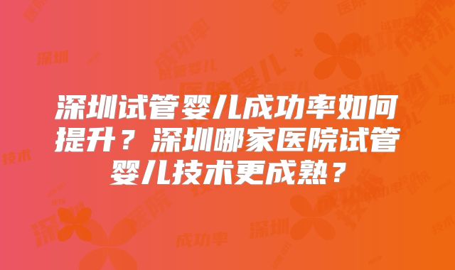 深圳试管婴儿成功率如何提升？深圳哪家医院试管婴儿技术更成熟？