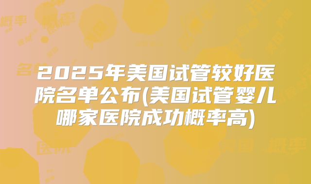 2025年美国试管较好医院名单公布(美国试管婴儿哪家医院成功概率高)
