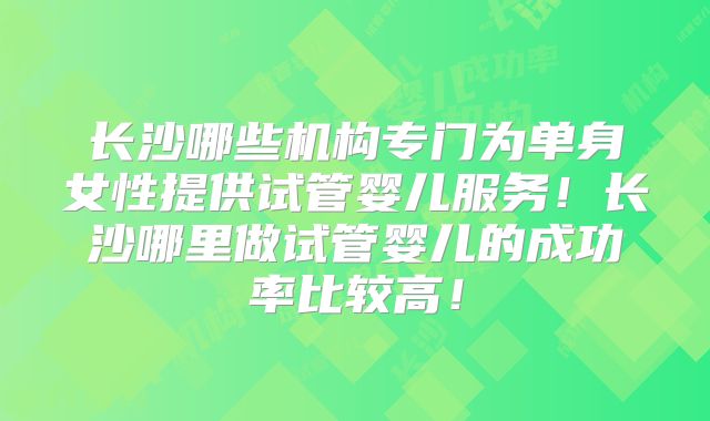 长沙哪些机构专门为单身女性提供试管婴儿服务！长沙哪里做试管婴儿的成功率比较高！
