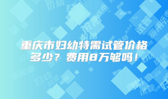 重庆市妇幼特需试管价格多少？费用8万够吗！