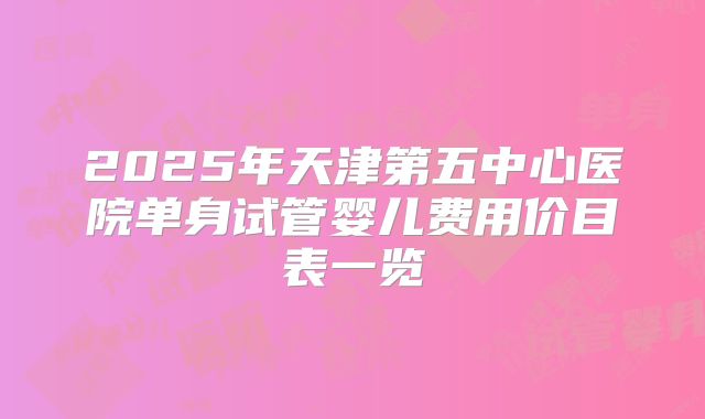 2025年天津第五中心医院单身试管婴儿费用价目表一览