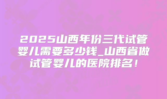 2025山西年份三代试管婴儿需要多少钱_山西省做试管婴儿的医院排名！