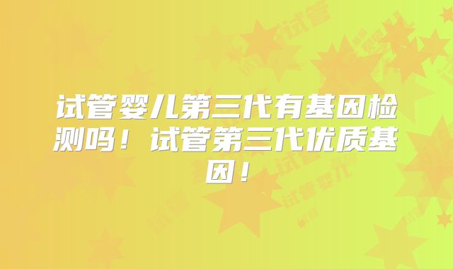 试管婴儿第三代有基因检测吗!试管第三代优质基因!