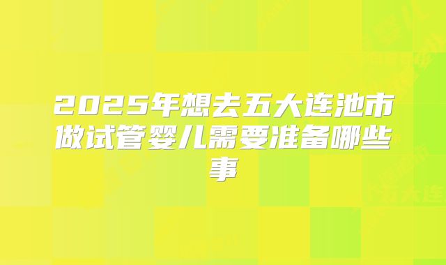 2025年想去五大连池市做试管婴儿需要准备哪些事