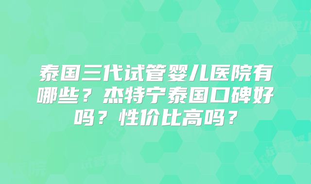 泰国三代试管婴儿医院有哪些？杰特宁泰国口碑好吗？性价比高吗？