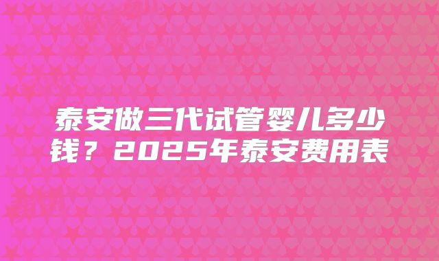 泰安做三代试管婴儿多少钱？2025年泰安费用表