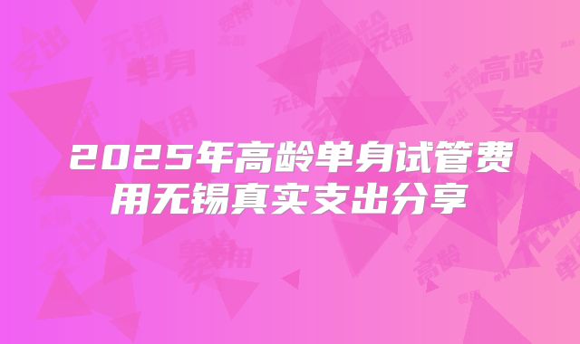 2025年高龄单身试管费用无锡真实支出分享