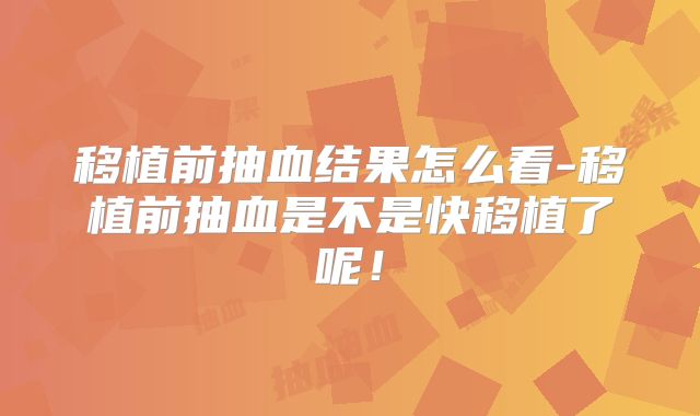 移植前抽血结果怎么看-移植前抽血是不是快移植了呢！