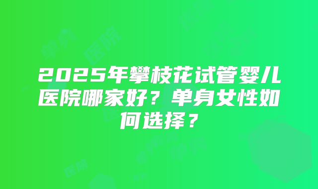 2025年攀枝花试管婴儿医院哪家好?单身女性如何选择?