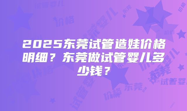 2025东莞试管造娃价格明细?东莞做试管婴儿多少钱?