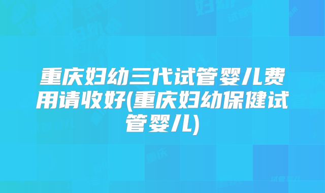 重庆妇幼三代试管婴儿费用请收好(重庆妇幼保健试管婴儿)