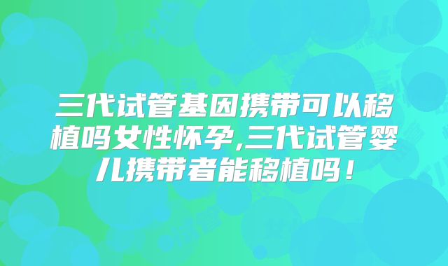 三代试管基因携带可以移植吗女性怀孕,三代试管婴儿携带者能移植吗！